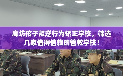 廊坊孩子叛逆行为矫正学校，筛选几家值得信赖的管教学校！