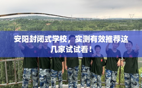 安阳封闭式学校，实测有效推荐这几家试试看！