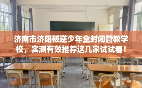 济南市济阳叛逆少年全封闭管教学校，实测有效推荐这几家试试看！
