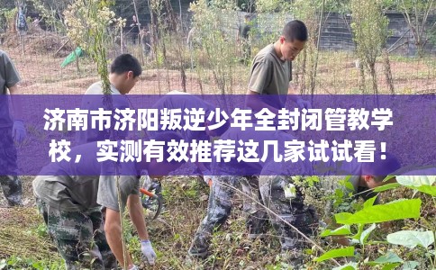 济南市济阳叛逆少年全封闭管教学校，实测有效推荐这几家试试看！