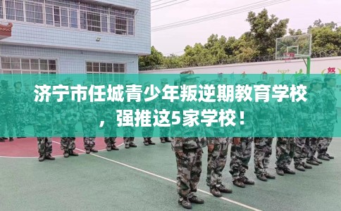 济宁市任城青少年叛逆期教育学校，强推这5家学校！