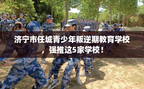 济宁市任城青少年叛逆期教育学校，强推这5家学校！