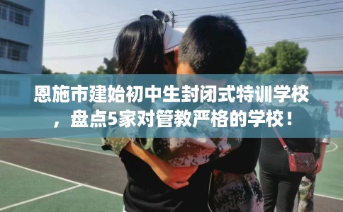 恩施市建始初中生封闭式特训学校，盘点5家对管教严格的学校！