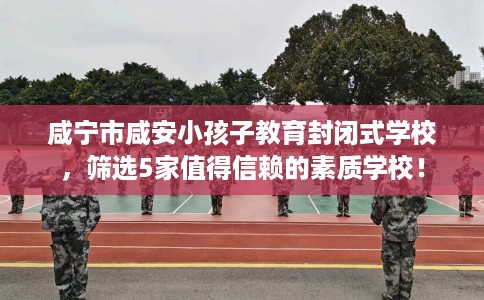 咸宁市咸安小孩子教育封闭式学校，筛选5家值得信赖的素质学校！