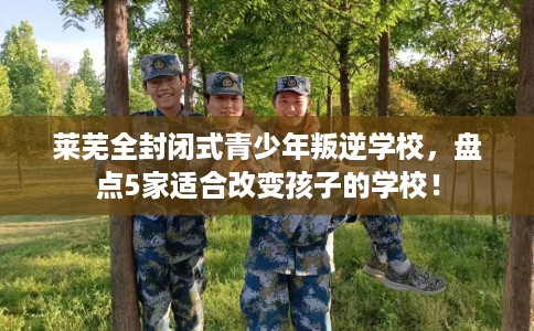 莱芜全封闭式青少年叛逆学校，盘点5家适合改变孩子的学校！