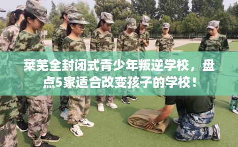 莱芜全封闭式青少年叛逆学校，盘点5家适合改变孩子的学校！