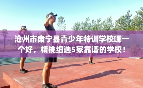 沧州市肃宁县青少年特训学校哪一个好，精挑细选5家靠谱的学校！