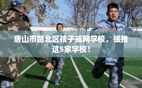 唐山市路北区孩子戒网学校，强推这5家学校！