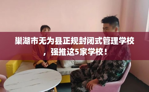 巢湖市无为县正规封闭式管理学校，强推这5家学校！