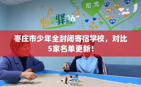 枣庄市少年全封闭寄宿学校，对比5家名单更新！