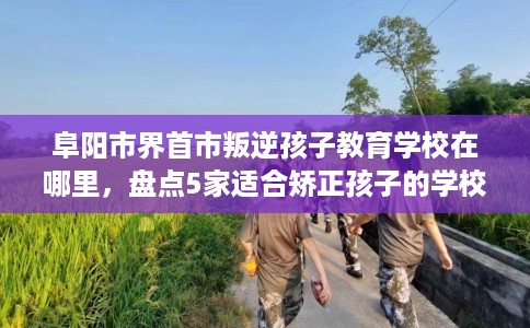 阜阳市界首市叛逆孩子教育学校在哪里，盘点5家适合矫正孩子的学校！