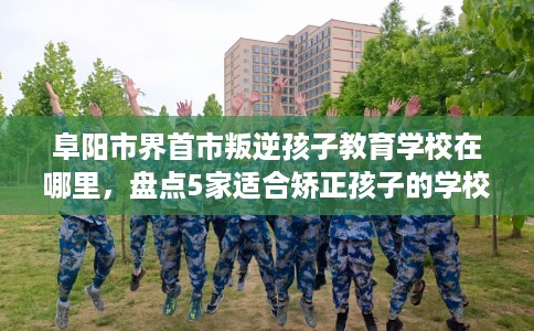 阜阳市界首市叛逆孩子教育学校在哪里，盘点5家适合矫正孩子的学校！