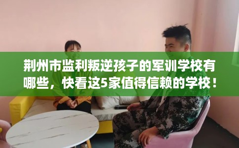 荆州市监利叛逆孩子的军训学校有哪些，快看这5家值得信赖的学校！