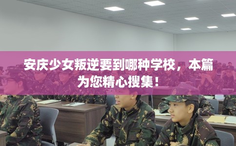 安庆少女叛逆要到哪种学校，本篇为您精心搜集！