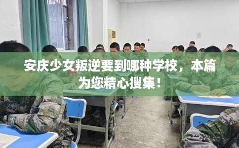 安庆少女叛逆要到哪种学校，本篇为您精心搜集！