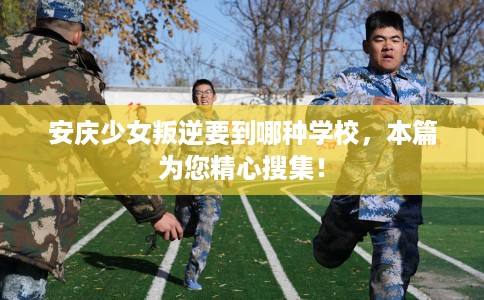 安庆少女叛逆要到哪种学校，本篇为您精心搜集！