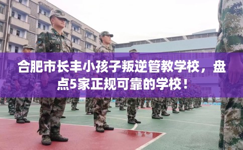 合肥市长丰小孩子叛逆管教学校，盘点5家正规可靠的学校！