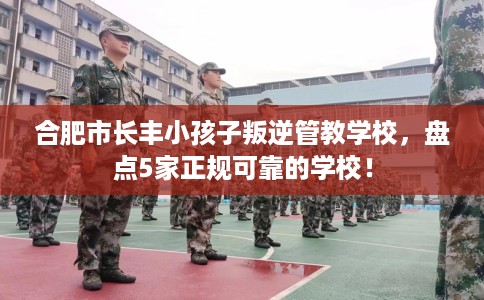 合肥市长丰小孩子叛逆管教学校，盘点5家正规可靠的学校！