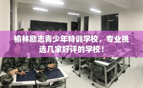 榆林励志青少年特训学校,专业挑选几家好评的学校! 榆林励志青少年特训学校,专业挑选几家好评的学校!