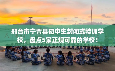 邢台市宁晋县初中生封闭式特训学校，盘点5家正规可靠的学校！