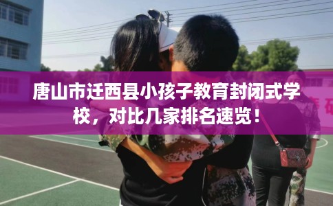 唐山市迁西县小孩子教育封闭式学校，对比几家排名速览！