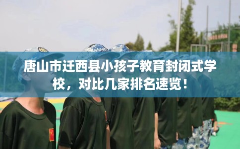 唐山市迁西县小孩子教育封闭式学校，对比几家排名速览！