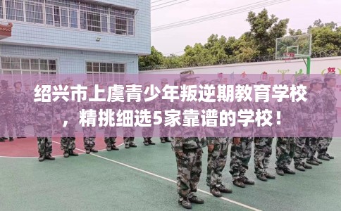 绍兴市上虞青少年叛逆期教育学校，精挑细选5家靠谱的学校！