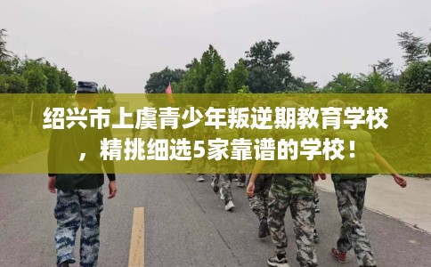 绍兴市上虞青少年叛逆期教育学校，精挑细选5家靠谱的学校！