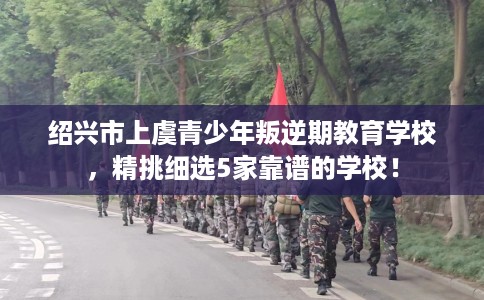 绍兴市上虞青少年叛逆期教育学校，精挑细选5家靠谱的学校！