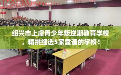 绍兴市上虞青少年叛逆期教育学校，精挑细选5家靠谱的学校！