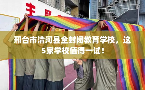 邢台市清河县全封闭教育学校，这5家学校值得一试！