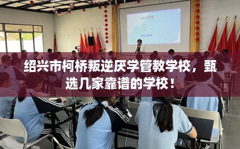 绍兴市柯桥叛逆厌学管教学校，甄选几家靠谱的学校！