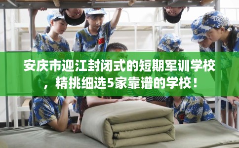 安庆市迎江封闭式的短期军训学校，精挑细选5家靠谱的学校！