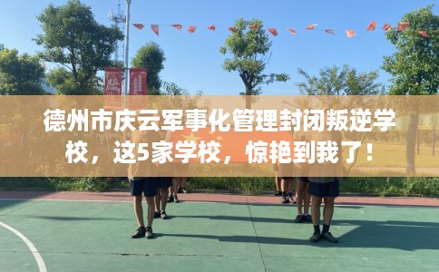 德州市庆云军事化管理封闭叛逆学校，这5家学校，惊艳到我了！