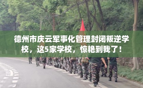 德州市庆云军事化管理封闭叛逆学校，这5家学校，惊艳到我了！