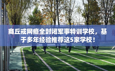 商丘戒网瘾全封闭军事特训学校，基于多年经验推荐这5家学校！