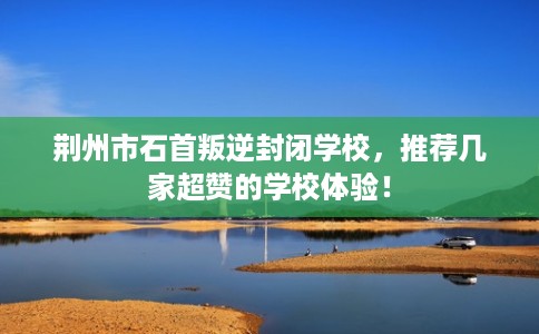 荆州市石首叛逆封闭学校，推荐几家超赞的学校体验！