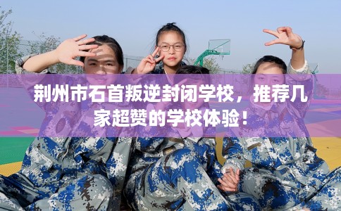 荆州市石首叛逆封闭学校，推荐几家超赞的学校体验！