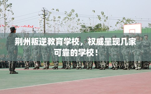 荆州叛逆教育学校，权威呈现几家可靠的学校！