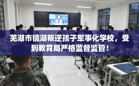 芜湖市镜湖叛逆孩子军事化学校，受到教育局严格监督监管！