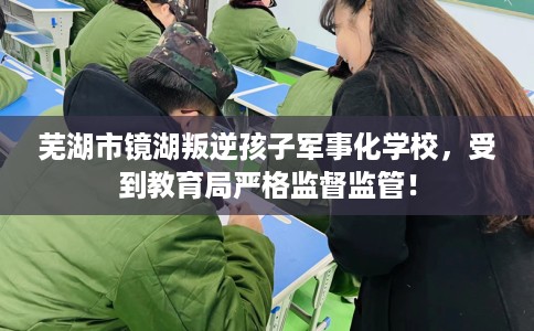 芜湖市镜湖叛逆孩子军事化学校，受到教育局严格监督监管！