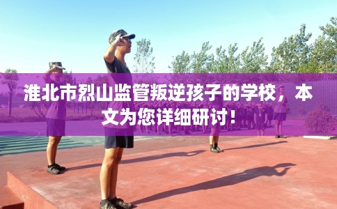 淮北市烈山监管叛逆孩子的学校，本文为您详细研讨！