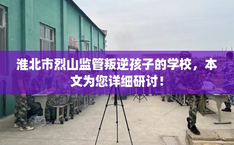 淮北市烈山监管叛逆孩子的学校，本文为您详细研讨！