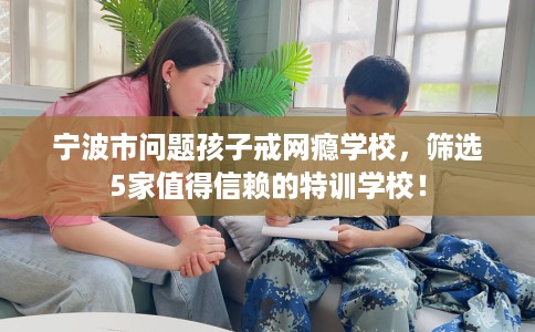 宁波市问题孩子戒网瘾学校，筛选5家值得信赖的特训学校！