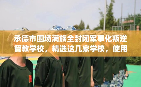 承德市围场满族全封闭军事化叛逆管教学校，精选这几家学校，使用无忧！