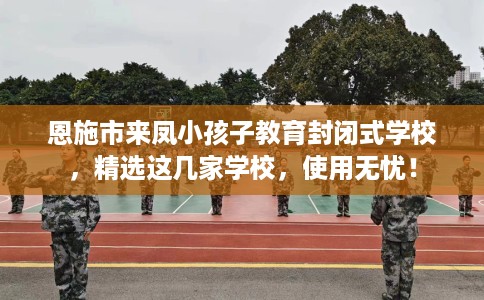 恩施市来凤小孩子教育封闭式学校，精选这几家学校，使用无忧！