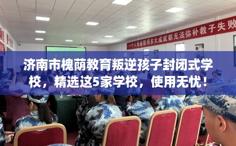 济南市槐荫教育叛逆孩子封闭式学校，精选这5家学校，使用无忧！