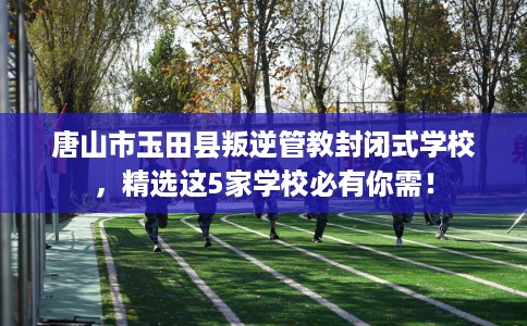 唐山市玉田县叛逆管教封闭式学校，精选这5家学校必有你需！