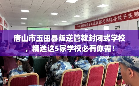 唐山市玉田县叛逆管教封闭式学校，精选这5家学校必有你需！