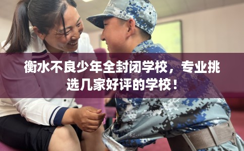 衡水不良少年全封闭学校，专业挑选几家好评的学校！